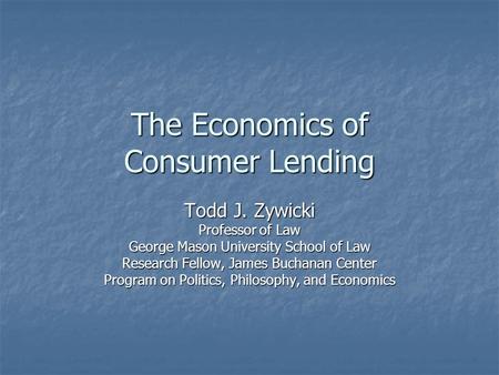 The Economics of Consumer Lending Todd J. Zywicki Professor of Law George Mason University School of Law Research Fellow, James Buchanan Center Program.