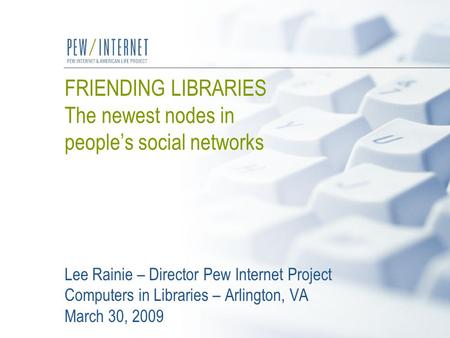 FRIENDING LIBRARIES The newest nodes in people’s social networks Lee Rainie – Director Pew Internet Project Computers in Libraries – Arlington, VA March.
