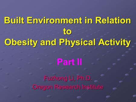Built Environment in Relation to Obesity and Physical Activity Fuzhong Li, Ph.D. Oregon Research Institute Part II.
