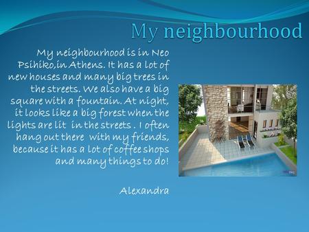 My neighbourhood is in Neo Psihiko,in Athens. It has a lot of new houses and many big trees in the streets. We also have a big square with a fountain.