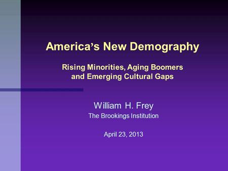 William H. Frey The Brookings Institution April 23, 2013 America ’ s New Demography Rising Minorities, Aging Boomers and Emerging Cultural Gaps.