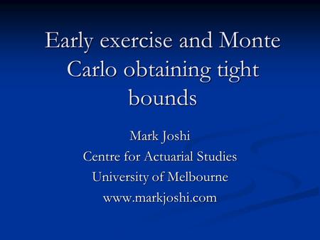Early exercise and Monte Carlo obtaining tight bounds Mark Joshi Centre for Actuarial Studies University of Melbourne www.markjoshi.com.