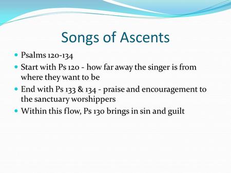 Songs of Ascents Psalms 120-134 Start with Ps 120 - how far away the singer is from where they want to be End with Ps 133 & 134 - praise and encouragement.