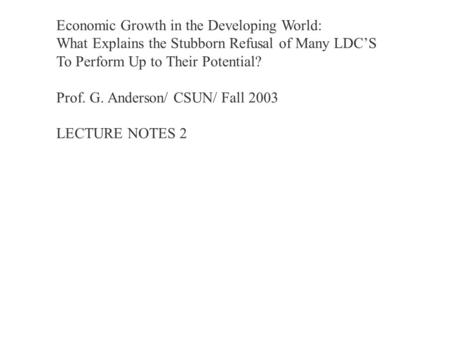 Economic Growth in the Developing World: What Explains the Stubborn Refusal of Many LDC’S To Perform Up to Their Potential? Prof. G. Anderson/ CSUN/ Fall.