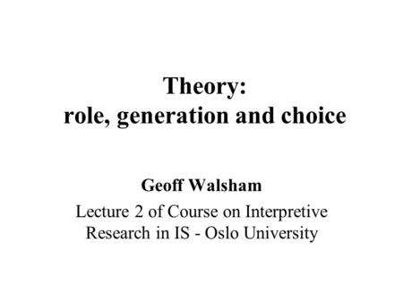 Theory: role, generation and choice Geoff Walsham Lecture 2 of Course on Interpretive Research in IS - Oslo University.