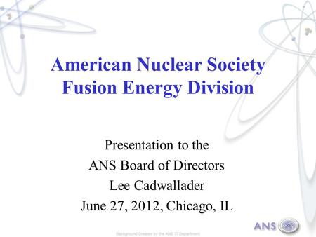 American Nuclear Society Fusion Energy Division Presentation to the ANS Board of Directors Lee Cadwallader June 27, 2012, Chicago, IL.