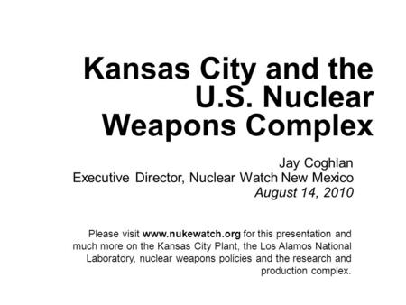 Kansas City and the U.S. Nuclear Weapons Complex Jay Coghlan Executive Director, Nuclear Watch New Mexico August 14, 2010 Please visit www.nukewatch.org.