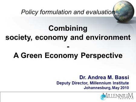 Policy formulation and evaluation Combining society, economy and environment - A Green Economy Perspective Dr. Andrea M. Bassi Deputy Director, Millennium.