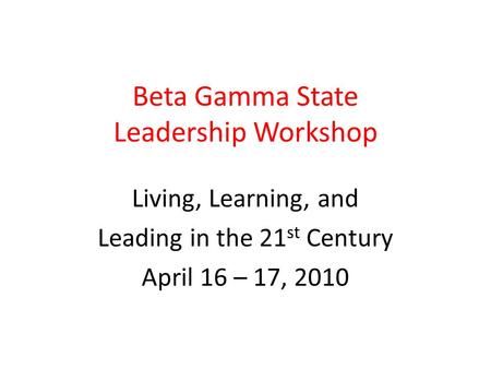 Beta Gamma State Leadership Workshop Living, Learning, and Leading in the 21 st Century April 16 – 17, 2010.