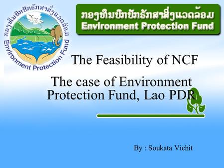 By : Soukata Vichit The Feasibility of NCF The case of Environment Protection Fund, Lao PDR.