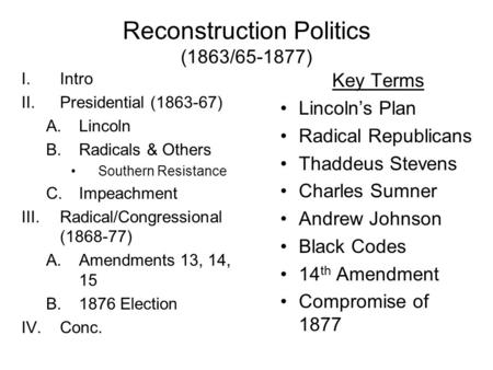 Reconstruction Politics (1863/65-1877) I.Intro II.Presidential (1863-67) A.Lincoln B.Radicals & Others Southern Resistance C.Impeachment III.Radical/Congressional.
