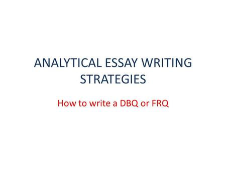ANALYTICAL ESSAY WRITING STRATEGIES How to write a DBQ or FRQ.