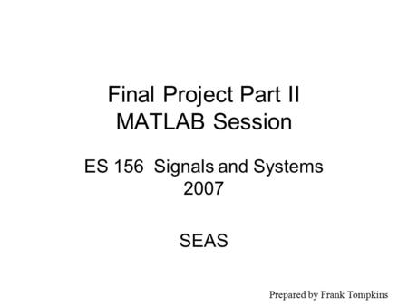 Final Project Part II MATLAB Session ES 156 Signals and Systems 2007 SEAS Prepared by Frank Tompkins.