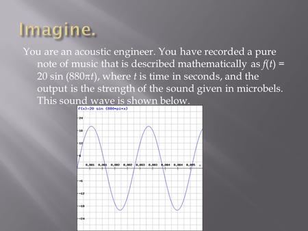 You are an acoustic engineer. You have recorded a pure note of music that is described mathematically as f ( t ) = 20 sin (880  t ), where t is time in.