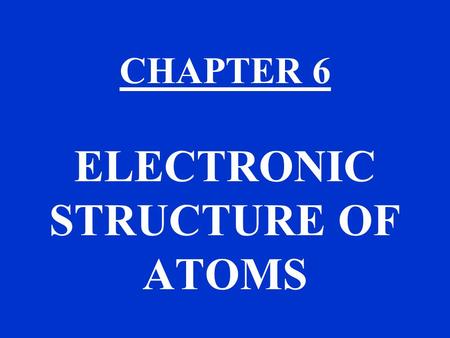 CHAPTER 6 ELECTRONIC STRUCTURE OF ATOMS. CHAPTER 6 TOPICS THE QUANTUM MECHANICAL MODEL OF THE ATOM USE THE MODEL IN CHAPTER 7 TO EXPLAIN THE PERIODIC.