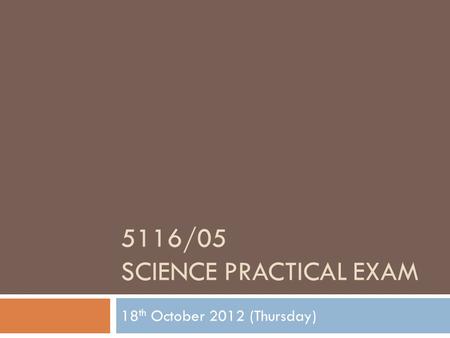 5116/05 SCIENCE PRACTICAL EXAM 18 th October 2012 (Thursday)