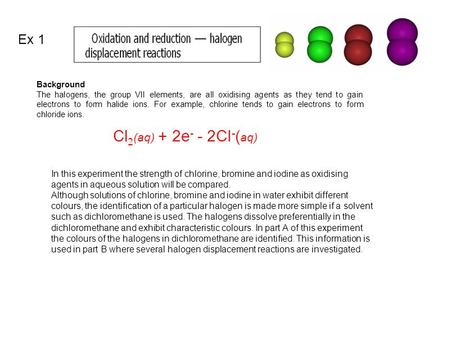 Background The halogens, the group VII elements, are all oxidising agents as they tend to gain electrons to form halide ions. For example, chlorine tends.