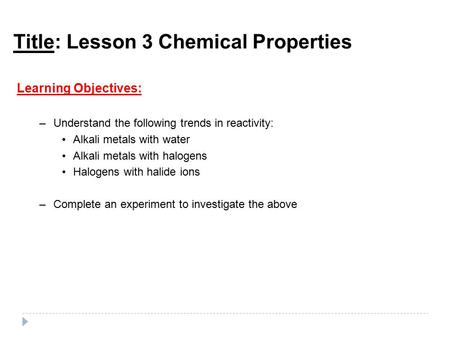 Title: Lesson 3 Chemical Properties Learning Objectives: –Understand the following trends in reactivity: Alkali metals with water Alkali metals with halogens.