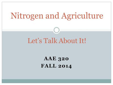 AAE 320 FALL 2014 Nitrogen and Agriculture Let’s Talk About It!