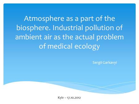 Atmosphere as a part of the biosphere. Industrial pollution of ambient air as the actual problem of medical ecology Sergii Garkavyi Kyiv – 17.10.2012.