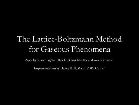The Lattice-Boltzmann Method for Gaseous Phenomena Paper by Xiaoming Wei, Wei Li, Klaus Mueller and Arie Kaufman Implementation by Davey Krill, March 2006,