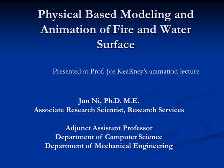 Physical Based Modeling and Animation of Fire and Water Surface Jun Ni, Ph.D. M.E. Associate Research Scientist, Research Services Adjunct Assistant Professor.