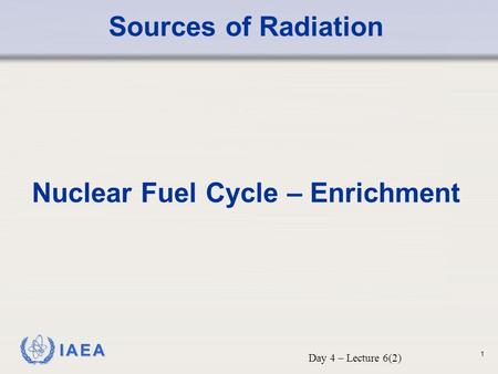 IAEA Sources of Radiation Nuclear Fuel Cycle – Enrichment Day 4 – Lecture 6(2) 1.