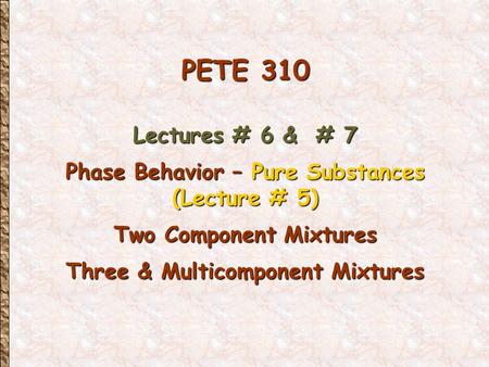 PETE 310 Lectures # 6 & # 7 Phase Behavior – Pure Substances (Lecture # 5) Two Component Mixtures Three & Multicomponent Mixtures.