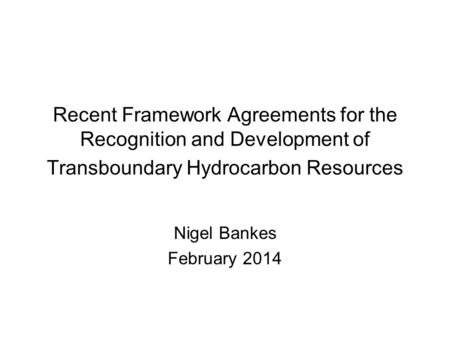 Recent Framework Agreements for the Recognition and Development of Transboundary Hydrocarbon Resources Nigel Bankes February 2014.
