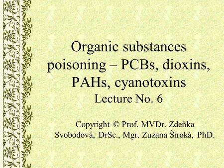 Organic substances poisoning – PCBs, dioxins, PAHs, cyanotoxins Lecture No. 6 Copyright © Prof. MVDr. Zdeňka Svobodová, DrSc., Mgr. Zuzana Široká, PhD.