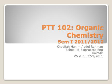 PTT 102: Organic Chemistry Sem I 2011/2012 Khadijah Hanim Abdul Rahman School of Bioprocess Eng UniMAP Week 1: 22/9/2011.