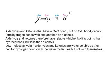 Aldehydes and ketones that have a C=O bond , but no O-H bond, cannot form hydrogen bonds with one another, as alcohols. Aldehyde and ketones therefore.
