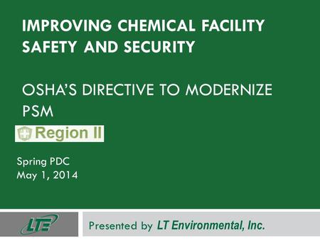 IMPROVING CHEMICAL FACILITY SAFETY AND SECURITY OSHA’S DIRECTIVE TO MODERNIZE PSM Spring PDC May 1, 2014 Presented by LT Environmental, Inc.