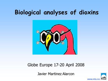 Www.nilu.no Biological analyses of dioxins Globe Europe 17-20 April 2008 Javier Martinez Alarcon.