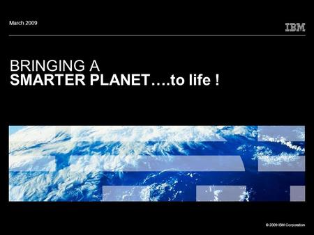 © 2009 IBM Corporation BRINGING A SMARTER PLANET….to life ! March 2009.