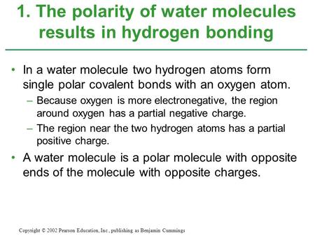 In a water molecule two hydrogen atoms form single polar covalent bonds with an oxygen atom. –Because oxygen is more electronegative, the region around.