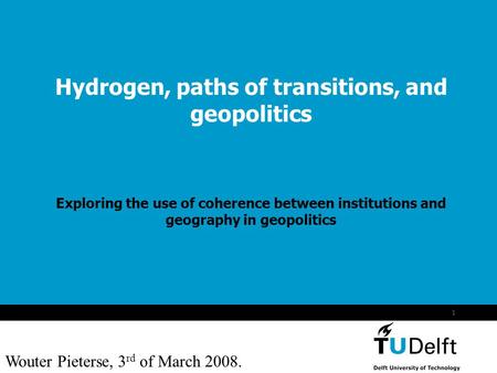 Wouter Pieterse 3 maart 2008 1 Hydrogen, paths of transitions, and geopolitics Exploring the use of coherence between institutions and geography in geopolitics.