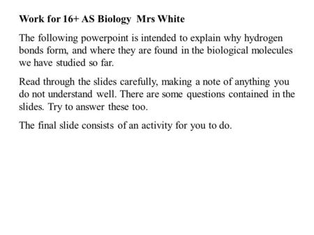 Work for 16+ AS Biology Mrs White The following powerpoint is intended to explain why hydrogen bonds form, and where they are found in the biological molecules.