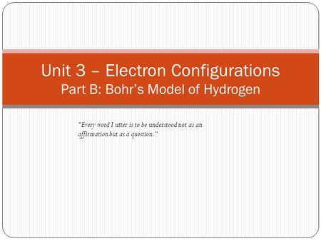 Unit 3 – Electron Configurations Part B: Bohr’s Model of Hydrogen Every word I utter is to be understood not as an affirmation but as a question.