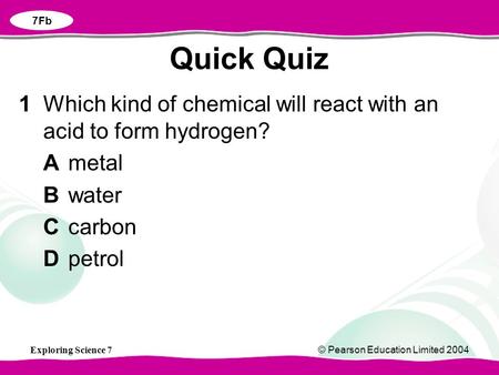 Exploring Science 7© Pearson Education Limited 2004 1Which kind of chemical will react with an acid to form hydrogen? Ametal Bwater Ccarbon Dpetrol Quick.
