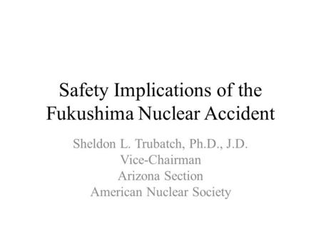 Safety Implications of the Fukushima Nuclear Accident Sheldon L. Trubatch, Ph.D., J.D. Vice-Chairman Arizona Section American Nuclear Society.
