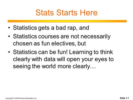 Slide 1-1 Copyright © 2004 Pearson Education, Inc. Stats Starts Here Statistics gets a bad rap, and Statistics courses are not necessarily chosen as fun.