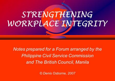 STRENGTHENING WORKPLACE INTEGRITY Notes prepared for a Forum arranged by the Philippine Civil Service Commission and The British Council, Manila © Denis.