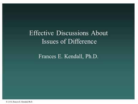 © 2008, Frances E. Kendall, Ph.D. Effective Discussions About Issues of Difference Frances E. Kendall, Ph.D.