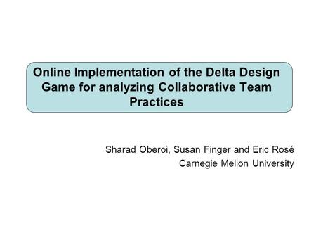 Sharad Oberoi, Susan Finger and Eric Rosé Carnegie Mellon University Online Implementation of the Delta Design Game for analyzing Collaborative Team Practices.