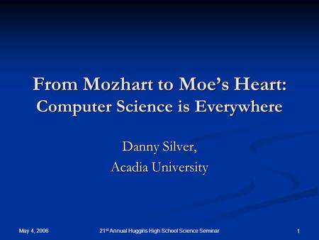 May 4, 2006 21 st Annual Huggins High School Science Seminar 1 From Mozhart to Moe’s Heart: Computer Science is Everywhere Danny Silver, Acadia University.
