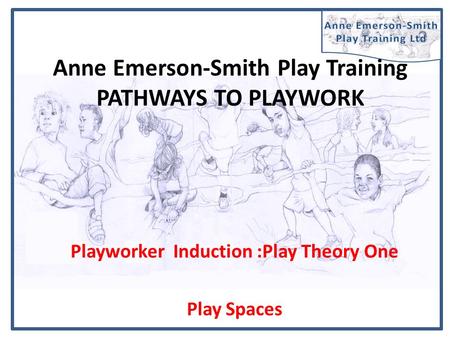 Anne Emerson-Smith Play Training PATHWAYS TO PLAYWORK Playworker Induction :Play Theory One Play Spaces.