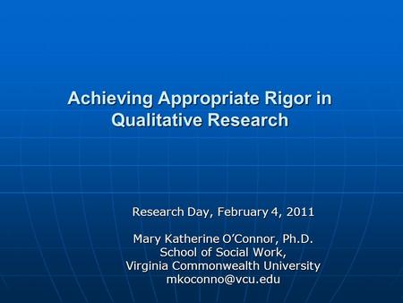 Achieving Appropriate Rigor in Qualitative Research Research Day, February 4, 2011 Mary Katherine O’Connor, Ph.D. School of Social Work, Virginia Commonwealth.