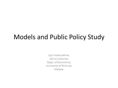 Models and Public Policy Study Upul Abeyrathne, Senior Lecturer, Dept. of Economics, University of Ruhuna, Matara.