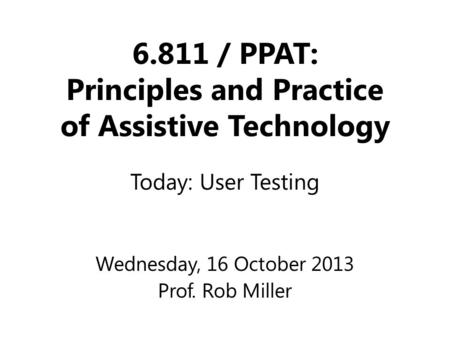 6.811 / PPAT: Principles and Practice of Assistive Technology Wednesday, 16 October 2013 Prof. Rob Miller Today: User Testing.
